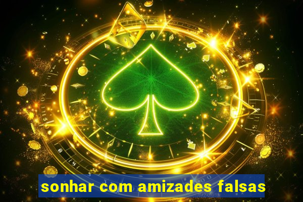 sonhar com amizades falsas